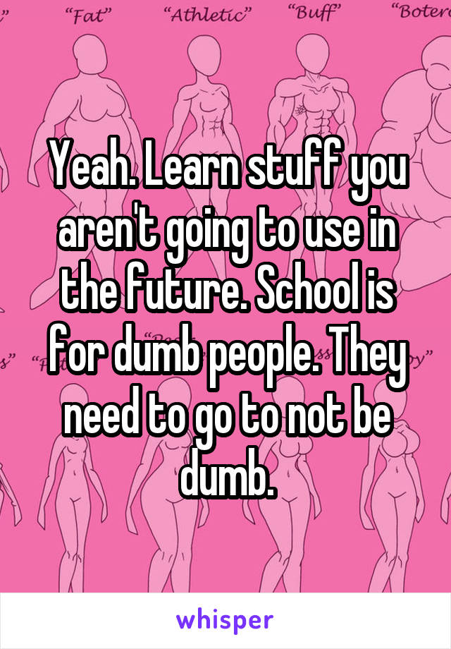 Yeah. Learn stuff you aren't going to use in the future. School is for dumb people. They need to go to not be dumb.