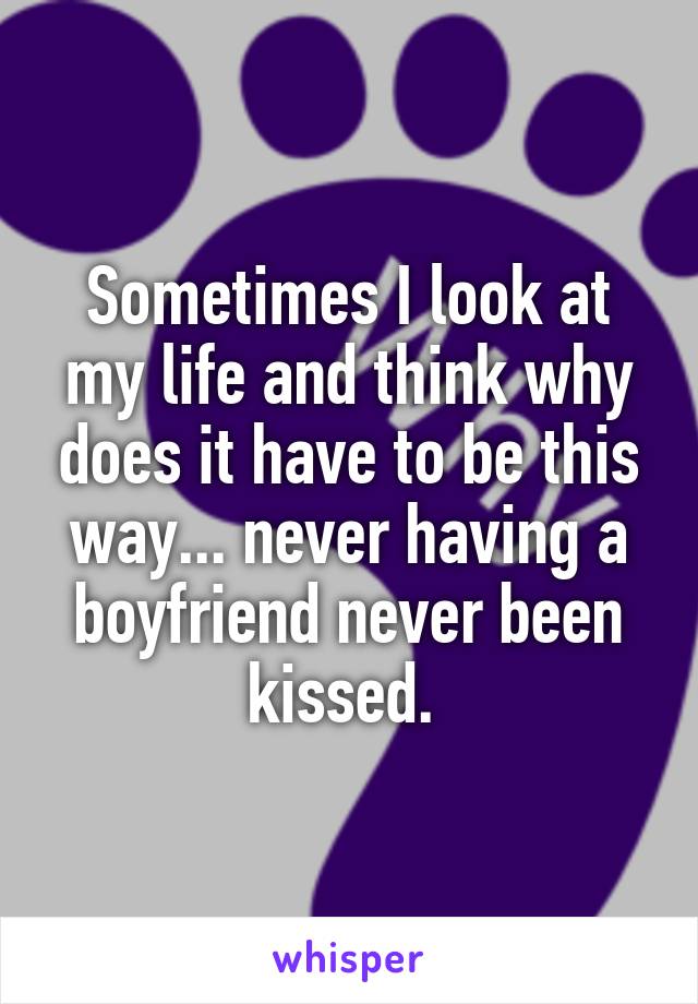 Sometimes I look at my life and think why does it have to be this way... never having a boyfriend never been kissed. 