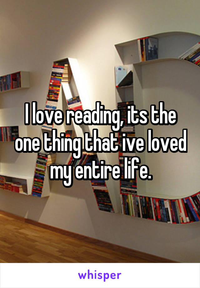 I love reading, its the one thing that ive loved my entire life.