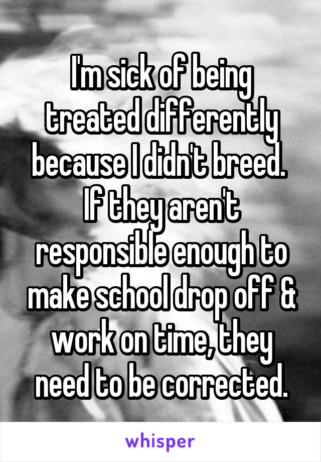 I'm sick of being treated differently because I didn't breed. 
If they aren't responsible enough to make school drop off & work on time, they need to be corrected.