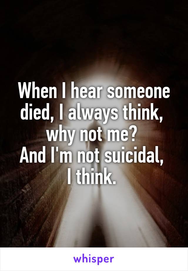When I hear someone died, I always think, 
why not me? 
And I'm not suicidal, 
I think. 
