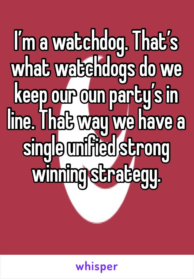 I’m a watchdog. That’s what watchdogs do we keep our oun party’s in line. That way we have a single unified strong winning strategy.