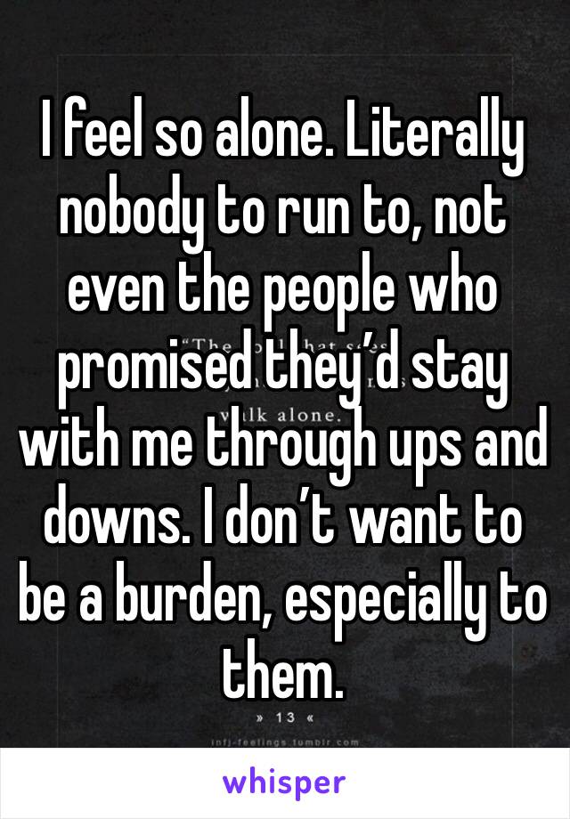 I feel so alone. Literally nobody to run to, not even the people who promised they’d stay with me through ups and downs. I don’t want to be a burden, especially to them.
