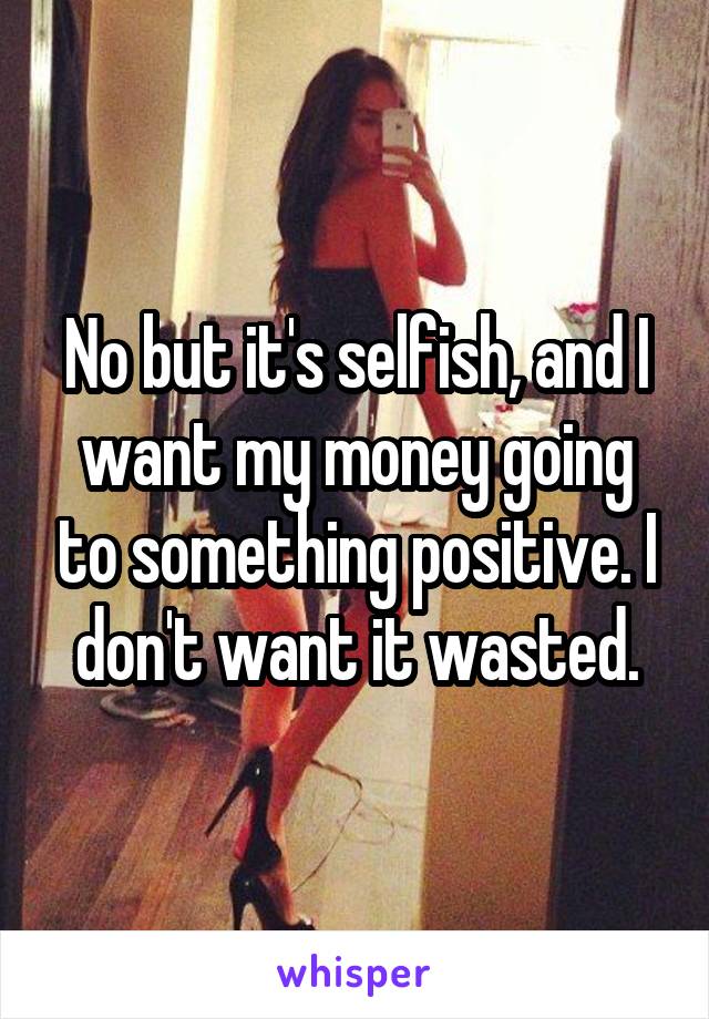 No but it's selfish, and I want my money going to something positive. I don't want it wasted.