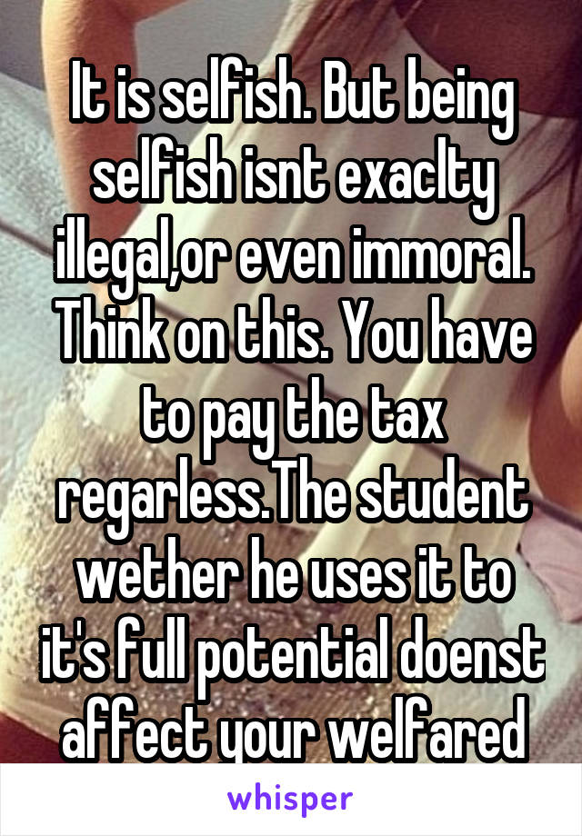 It is selfish. But being selfish isnt exaclty illegal,or even immoral. Think on this. You have to pay the tax regarless.The student wether he uses it to it's full potential doenst affect your welfared