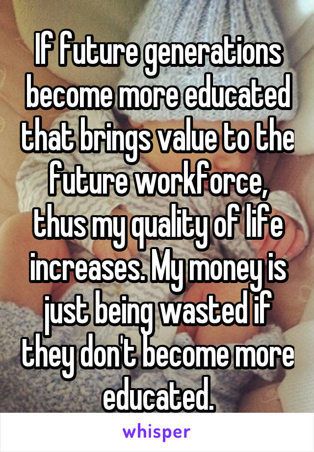 If future generations become more educated that brings value to the future workforce, thus my quality of life increases. My money is just being wasted if they don't become more educated.