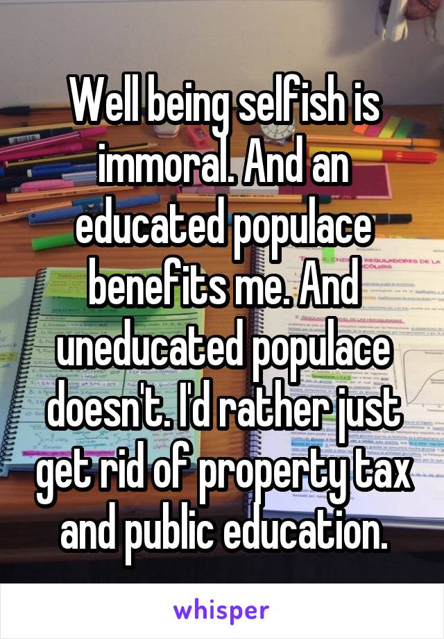 Well being selfish is immoral. And an educated populace benefits me. And uneducated populace doesn't. I'd rather just get rid of property tax and public education.