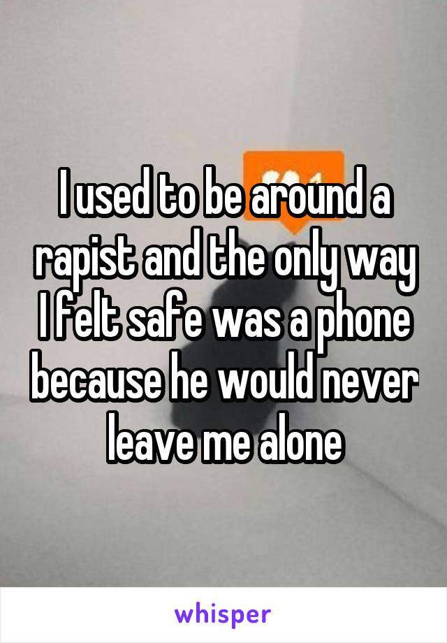 I used to be around a rapist and the only way I felt safe was a phone because he would never leave me alone