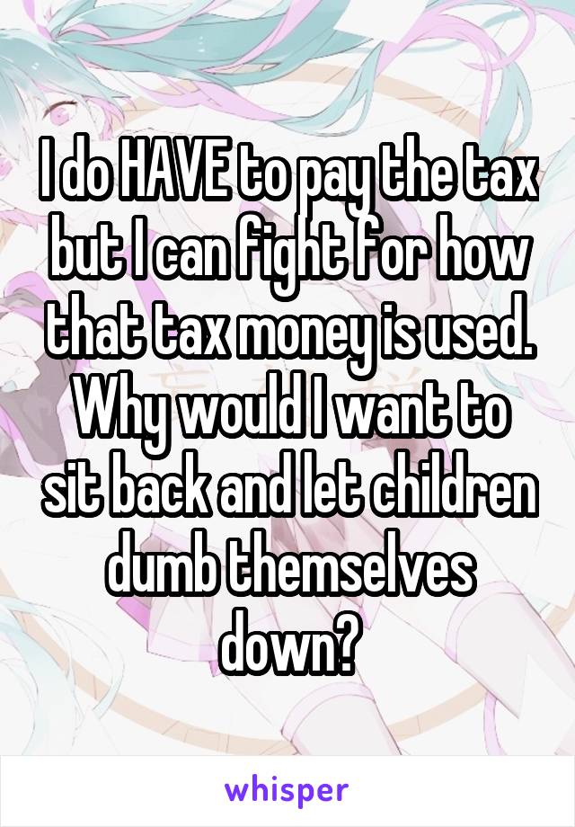 I do HAVE to pay the tax but I can fight for how that tax money is used. Why would I want to sit back and let children dumb themselves down?