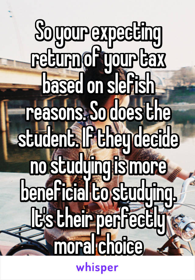 So your expecting return of your tax based on slefish reasons. So does the student. If they decide no studying is more beneficial to studying. It's their perfectly moral choice