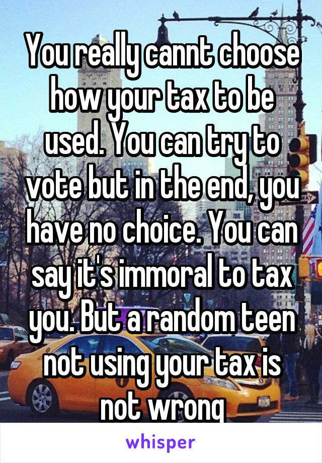 You really cannt choose how your tax to be used. You can try to vote but in the end, you have no choice. You can say it's immoral to tax you. But a random teen not using your tax is not wrong