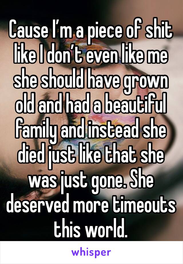 Cause I’m a piece of shit like I don’t even like me she should have grown old and had a beautiful family and instead she died just like that she was just gone. She deserved more timeouts this world. 