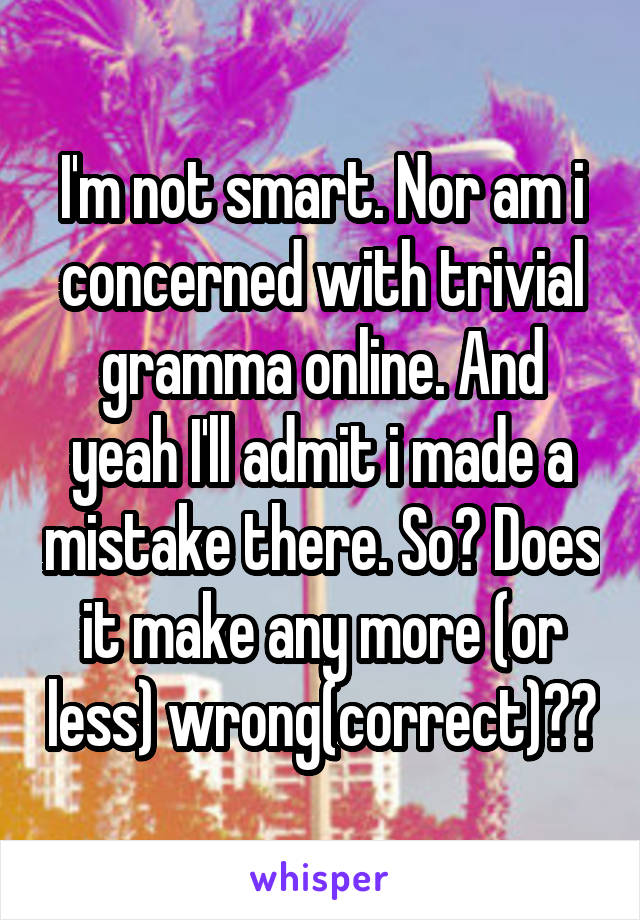 I'm not smart. Nor am i concerned with trivial gramma online. And yeah I'll admit i made a mistake there. So? Does it make any more (or less) wrong(correct)??