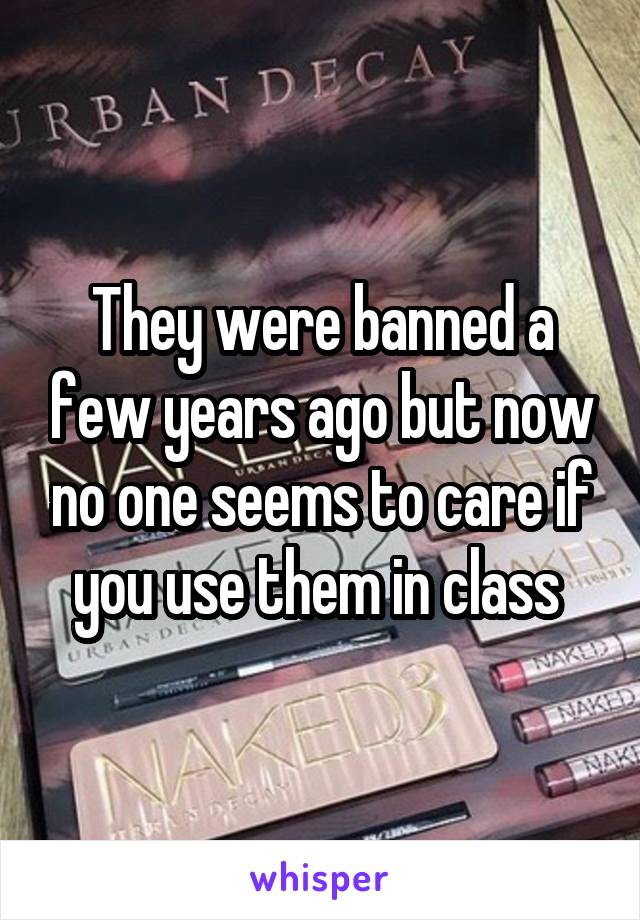 They were banned a few years ago but now no one seems to care if you use them in class 