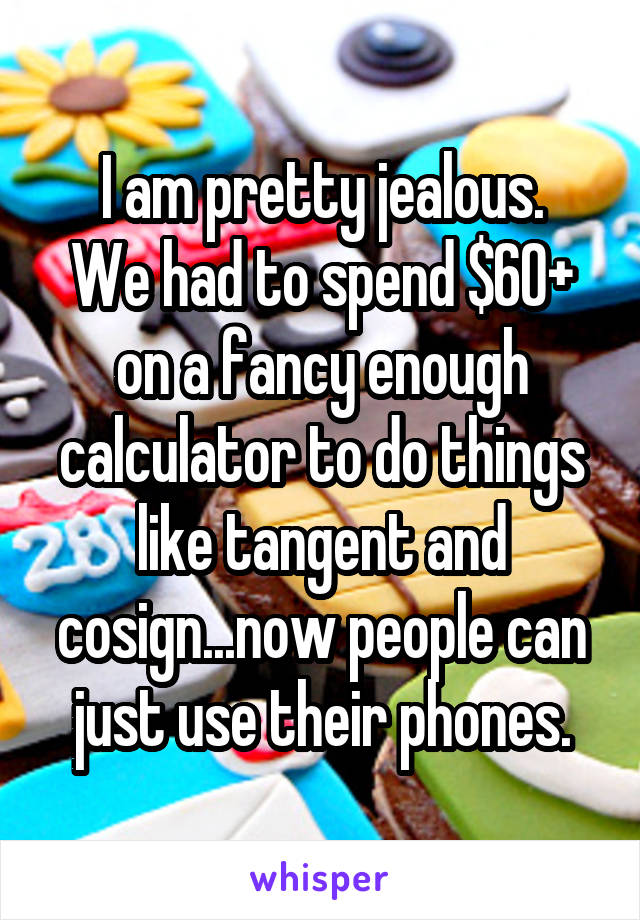 I am pretty jealous.
We had to spend $60+ on a fancy enough calculator to do things like tangent and cosign...now people can just use their phones.