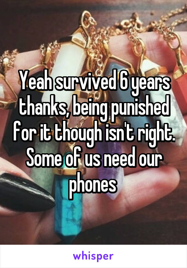 Yeah survived 6 years thanks, being punished for it though isn't right. Some of us need our phones 