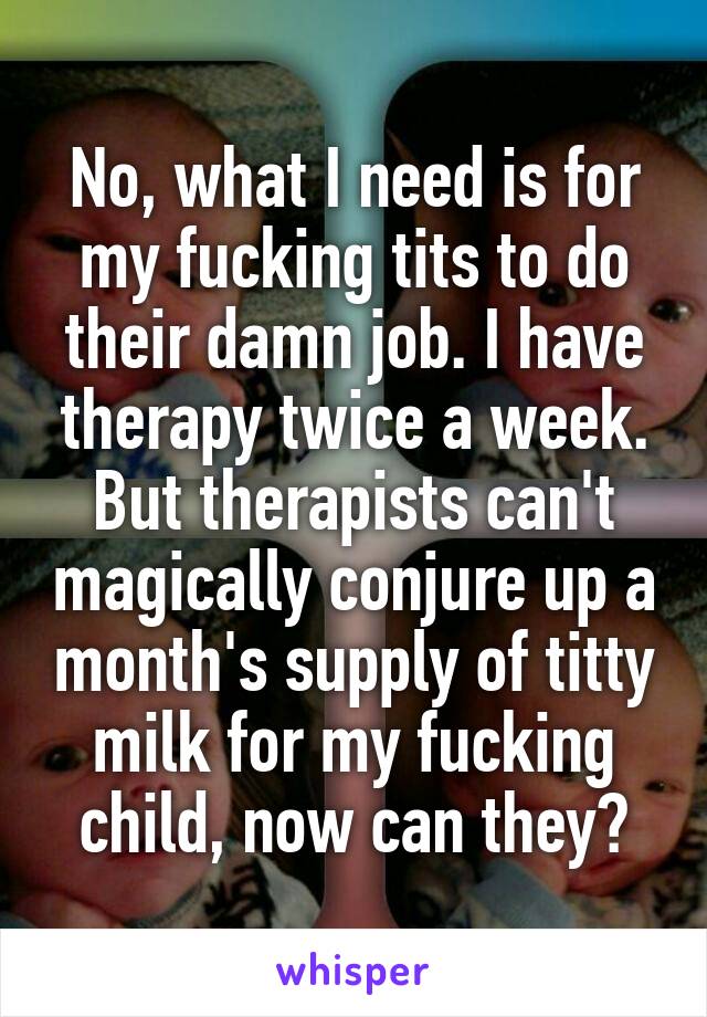 No, what I need is for my fucking tits to do their damn job. I have therapy twice a week. But therapists can't magically conjure up a month's supply of titty milk for my fucking child, now can they?