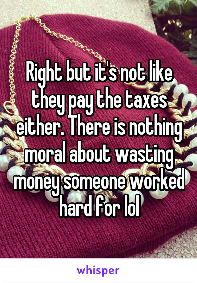 Right but it's not like they pay the taxes either. There is nothing moral about wasting money someone worked hard for lol