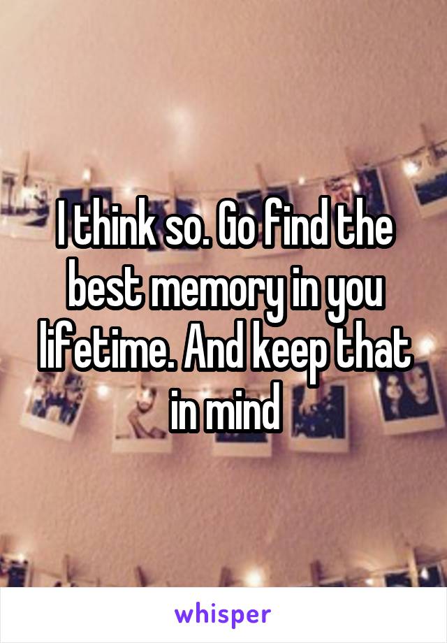 I think so. Go find the best memory in you lifetime. And keep that in mind