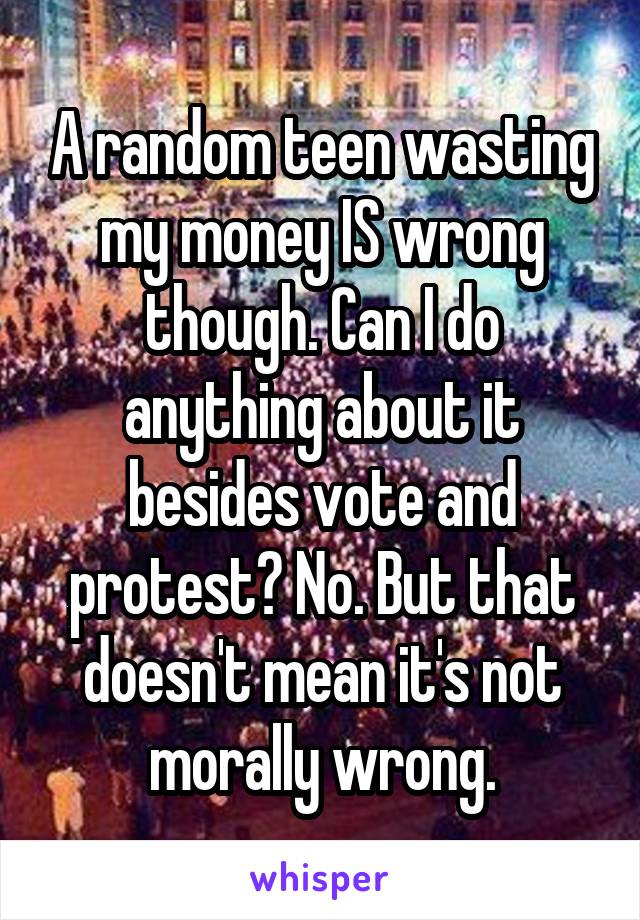 A random teen wasting my money IS wrong though. Can I do anything about it besides vote and protest? No. But that doesn't mean it's not morally wrong.