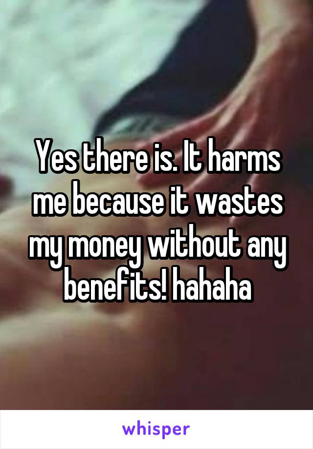 Yes there is. It harms me because it wastes my money without any benefits! hahaha