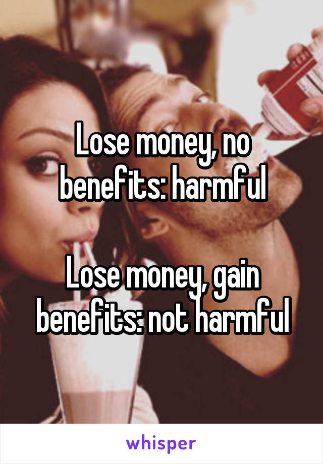 Lose money, no benefits: harmful

Lose money, gain benefits: not harmful