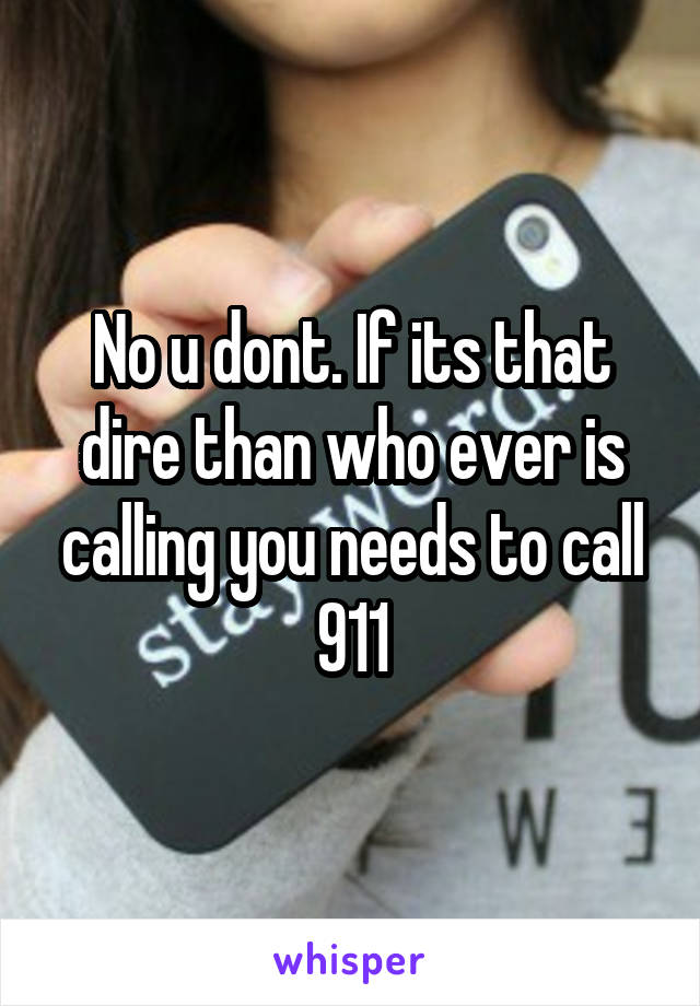 No u dont. If its that dire than who ever is calling you needs to call 911