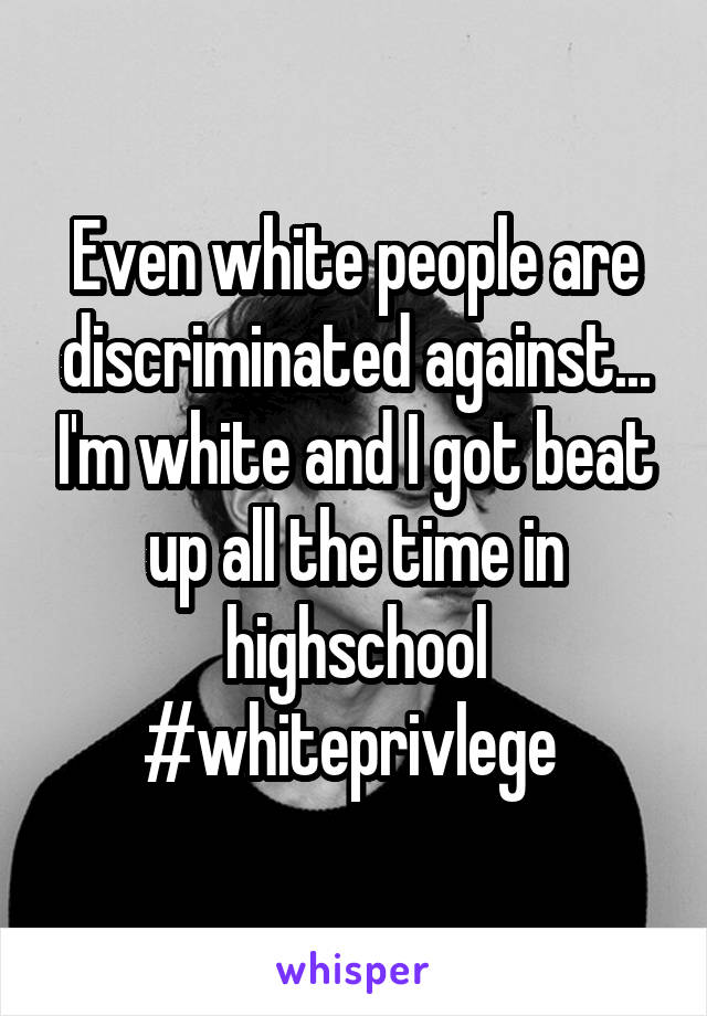 Even white people are discriminated against... I'm white and I got beat up all the time in highschool #whiteprivlege 