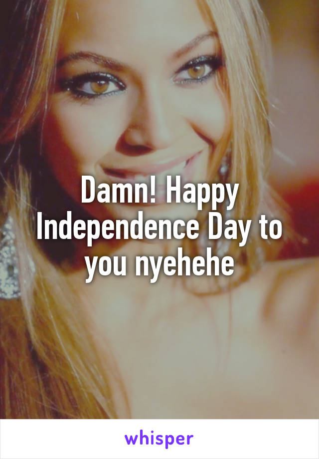 Damn! Happy Independence Day to you nyehehe