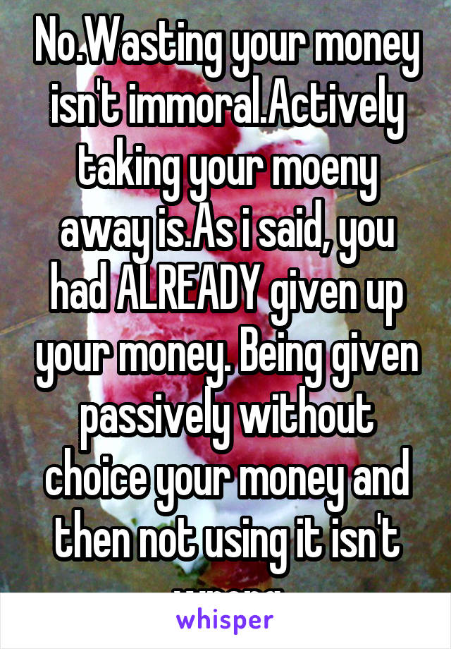 No.Wasting your money isn't immoral.Actively taking your moeny away is.As i said, you had ALREADY given up your money. Being given passively without choice your money and then not using it isn't wrong