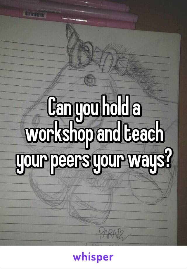 Can you hold a workshop and teach your peers your ways?