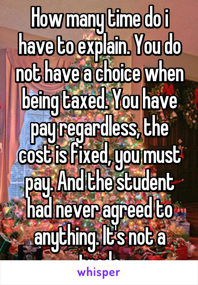 How many time do i have to explain. You do not have a choice when being taxed. You have pay regardless, the cost is fixed, you must pay. And the student had never agreed to anything. It's not a trade