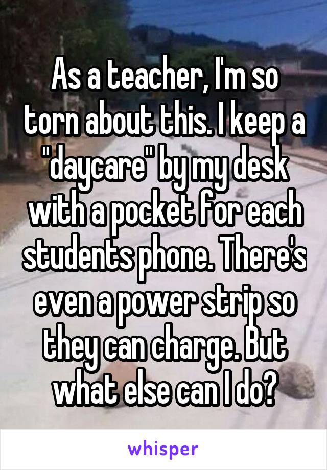 As a teacher, I'm so torn about this. I keep a "daycare" by my desk with a pocket for each students phone. There's even a power strip so they can charge. But what else can I do?