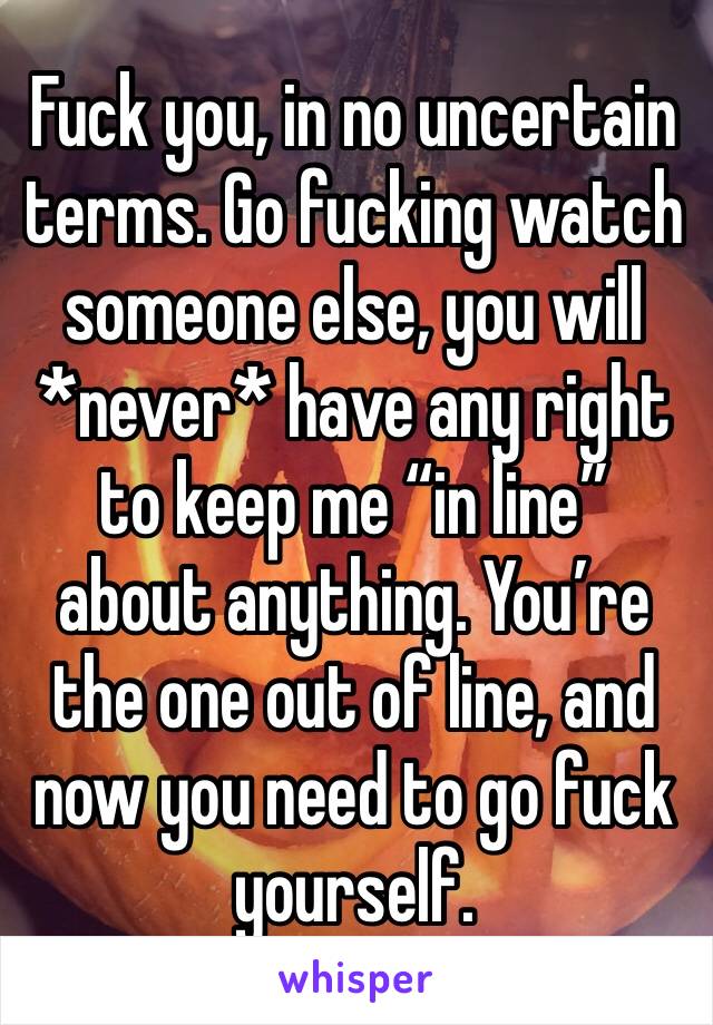 Fuck you, in no uncertain terms. Go fucking watch someone else, you will *never* have any right to keep me “in line” about anything. You’re the one out of line, and now you need to go fuck yourself. 