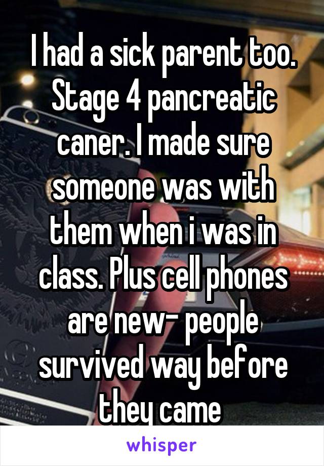 I had a sick parent too. Stage 4 pancreatic caner. I made sure someone was with them when i was in class. Plus cell phones are new- people survived way before they came 