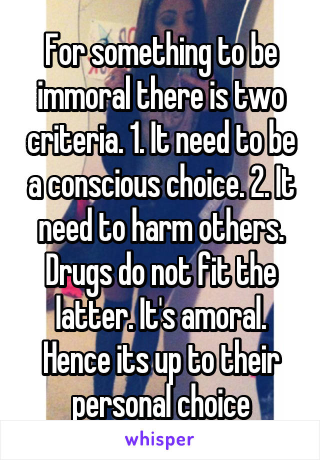 For something to be immoral there is two criteria. 1. It need to be a conscious choice. 2. It need to harm others. Drugs do not fit the latter. It's amoral. Hence its up to their personal choice