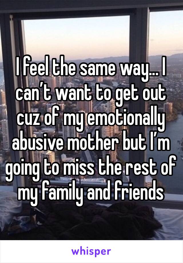 I feel the same way... I can’t want to get out cuz of my emotionally abusive mother but I’m going to miss the rest of my family and friends 