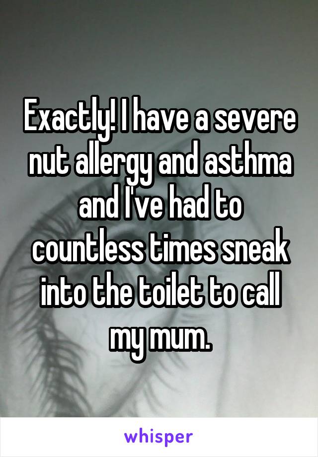 Exactly! I have a severe nut allergy and asthma and I've had to countless times sneak into the toilet to call my mum.