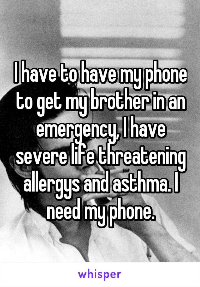 I have to have my phone to get my brother in an emergency, I have severe life threatening allergys and asthma. I need my phone.