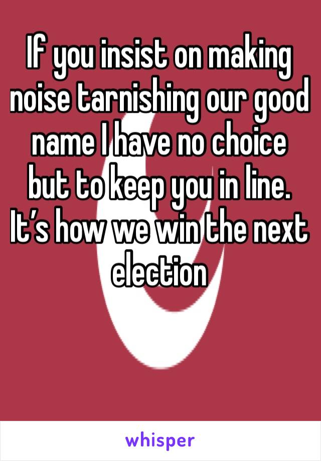 If you insist on making noise tarnishing our good name I have no choice but to keep you in line. It’s how we win the next  election 