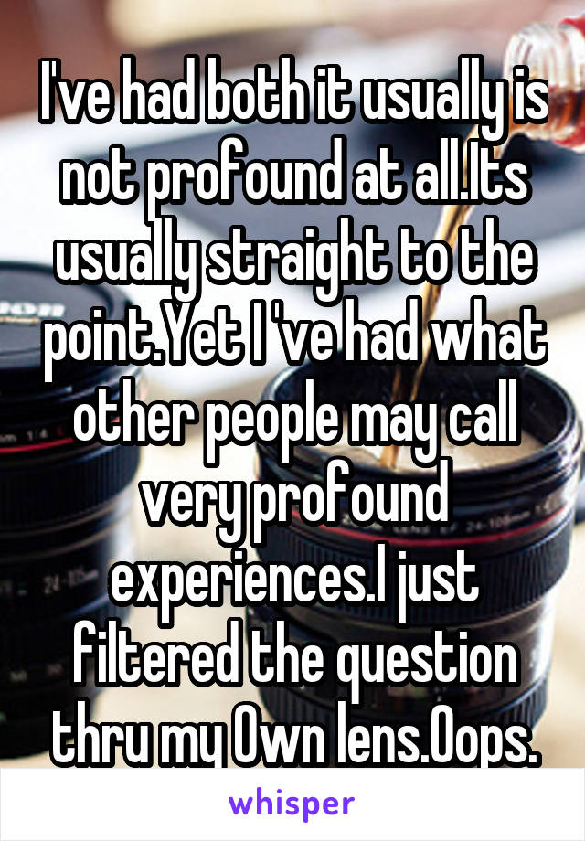 I've had both it usually is not profound at all.Its usually straight to the point.Yet I 've had what other people may call very profound experiences.I just filtered the question thru my Own lens.Oops.