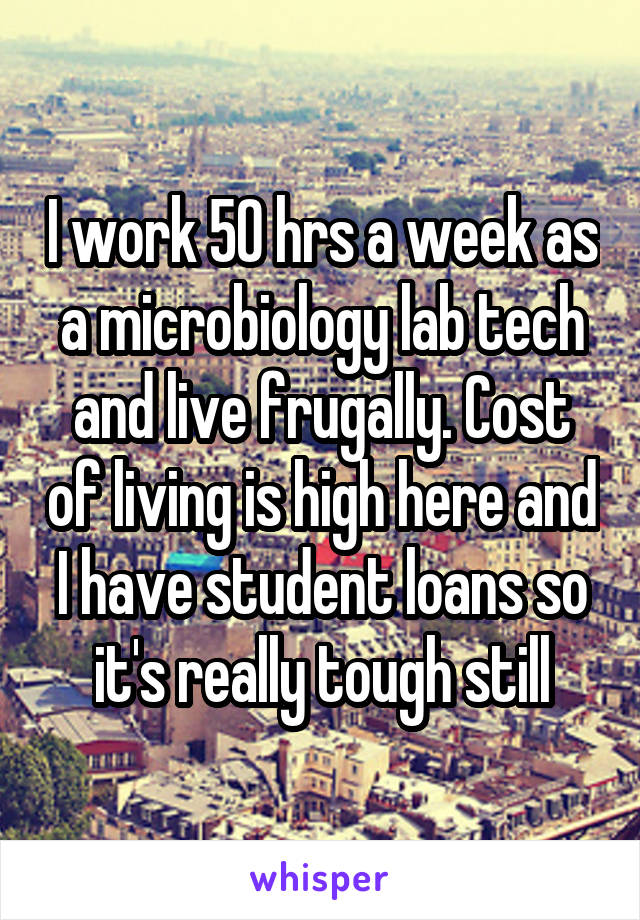 I work 50 hrs a week as a microbiology lab tech and live frugally. Cost of living is high here and I have student loans so it's really tough still