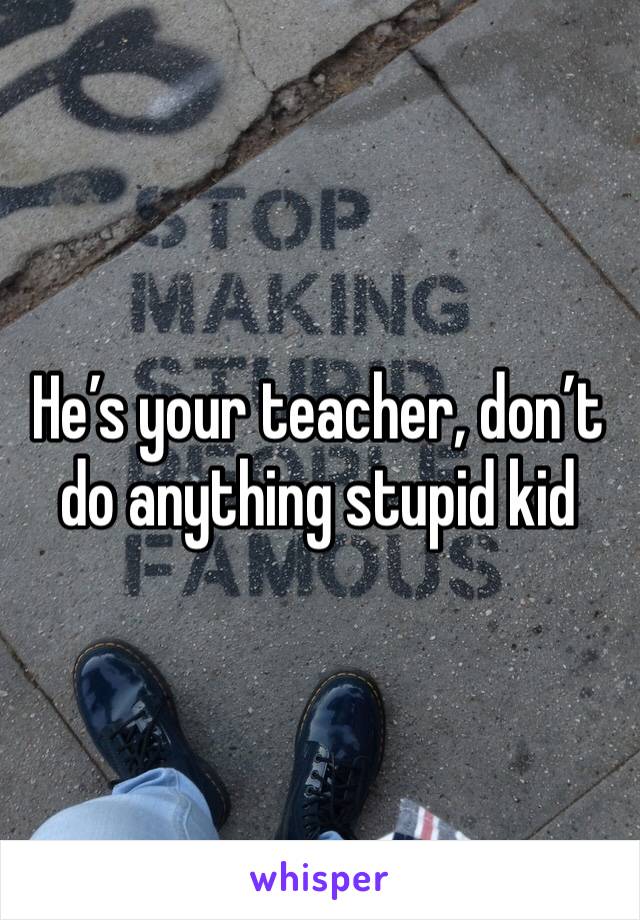 He’s your teacher, don’t do anything stupid kid 