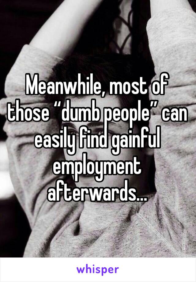 Meanwhile, most of those “dumb people” can easily find gainful employment afterwards...