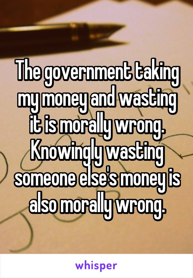 The government taking my money and wasting it is morally wrong. Knowingly wasting someone else's money is also morally wrong.