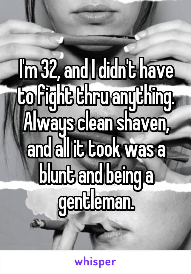 I'm 32, and I didn't have to fight thru anything. Always clean shaven, and all it took was a blunt and being a gentleman.
