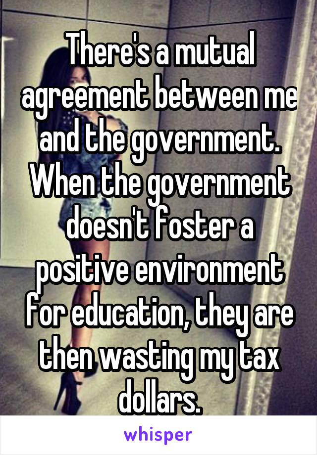 There's a mutual agreement between me and the government. When the government doesn't foster a positive environment for education, they are then wasting my tax dollars.