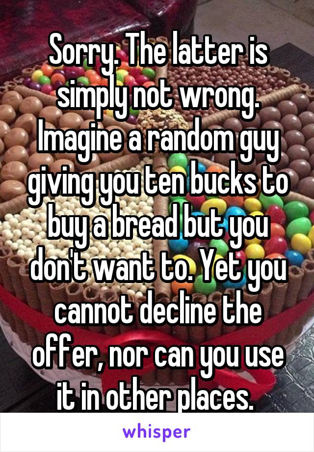 Sorry. The latter is simply not wrong. Imagine a random guy giving you ten bucks to buy a bread but you don't want to. Yet you cannot decline the offer, nor can you use it in other places. 