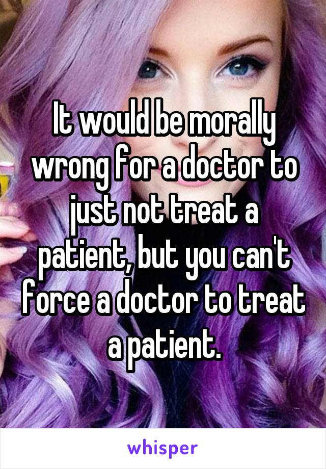 It would be morally wrong for a doctor to just not treat a patient, but you can't force a doctor to treat a patient.