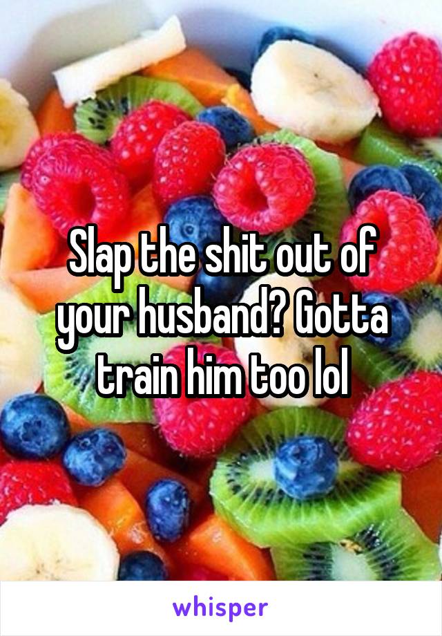 Slap the shit out of your husband? Gotta train him too lol